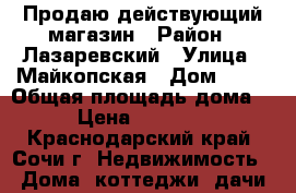 Продаю действующий магазин › Район ­ Лазаревский › Улица ­ Майкопская › Дом ­ 42 › Общая площадь дома ­ 84 › Цена ­ 4 500 000 - Краснодарский край, Сочи г. Недвижимость » Дома, коттеджи, дачи продажа   . Краснодарский край